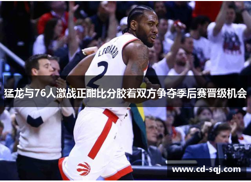 猛龙与76人激战正酣比分胶着双方争夺季后赛晋级机会